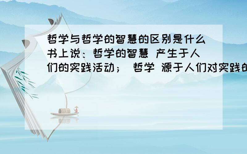 哲学与哲学的智慧的区别是什么书上说：哲学的智慧 产生于人们的实践活动； 哲学 源于人们对实践的追问核对世界的思考.他们的区别在哪里啊?