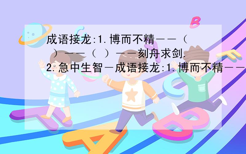 成语接龙:1.博而不精――（ ）――（ ）――刻舟求剑.2.急中生智―成语接龙:1.博而不精――（ ）――（ ）――刻舟求剑.2.急中生智――（ ）――（ ）――赴汤蹈火 3.漫不经心――（ ）―