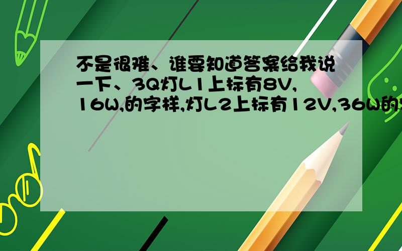 不是很难、谁要知道答案给我说一下、3Q灯L1上标有8V,16W,的字样,灯L2上标有12V,36W的字样,两灯串联后接在电压为U的电路中,要保证两灯不损坏,电压U的最大值应是《 》 A.8V B.12V C.16V D.20V 谁要是