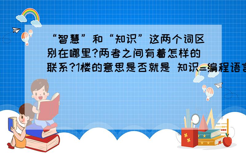 “智慧”和“知识”这两个词区别在哪里?两者之间有着怎样的联系?1楼的意思是否就是 知识=编程语言 智慧=应用程序