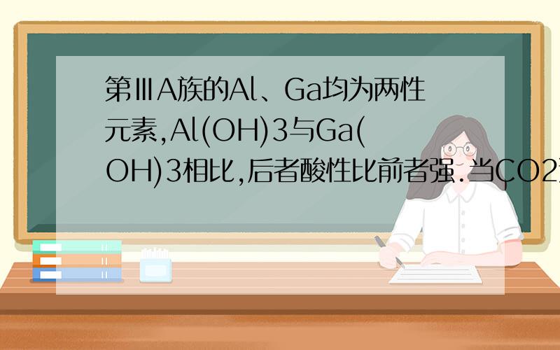 第ⅢA族的Al、Ga均为两性元素,Al(OH)3与Ga(OH)3相比,后者酸性比前者强.当CO2通入NaAlO2和NaGaO2的溶液中,首先沉淀出来的氢氧化物是A Al(OH)3 B Ga(OH)3 C 同时沉淀出来