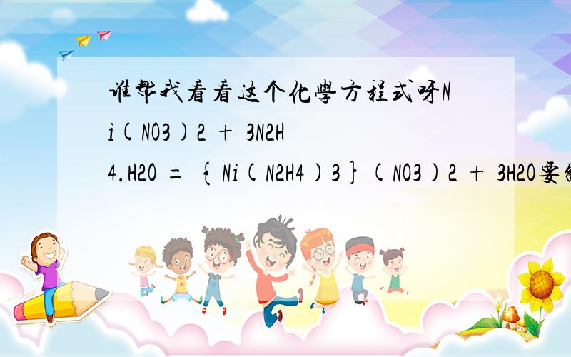 谁帮我看看这个化学方程式呀Ni(NO3)2 + 3N2H4.H2O = {Ni(N2H4)3}(NO3)2 + 3H2O要制作{Ni(N2H4)3}(NO3)2 30克,得率按80%计,需要、硝酸镍和N2H4.H2O 各多少克,N2H4.H2O 为40%浓度,好的 等待你的回答：）：{Ni(N2H4)3}(NO3)