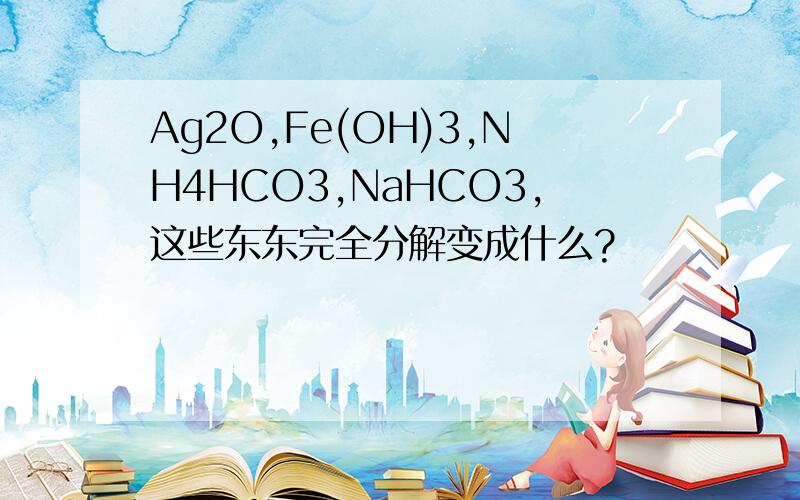 Ag2O,Fe(OH)3,NH4HCO3,NaHCO3,这些东东完全分解变成什么?