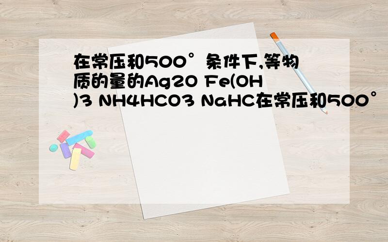 在常压和500°条件下,等物质的量的Ag2O Fe(OH)3 NH4HCO3 NaHC在常压和500°条件下,等物质的量的Ag2O Fe(OH)3 NH4HCO3 NaHCO3 完全分解,所得气体体积大小排序是怎样的^_^给出分解的方程式哈