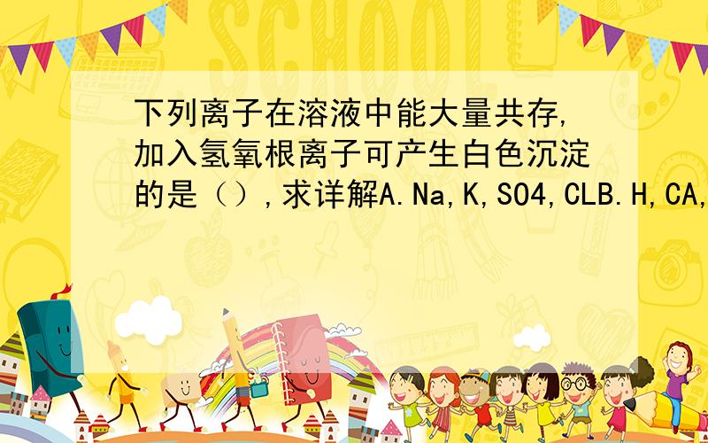 下列离子在溶液中能大量共存,加入氢氧根离子可产生白色沉淀的是（）,求详解A.Na,K,SO4,CLB.H,CA,CO3,SO4C.K,Mg,SO4,NO3D.H,NA,OH,SO4注意：上面都是离子,我为求方便没写标准