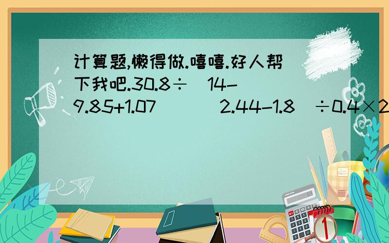 计算题,懒得做.嘻嘻.好人帮下我吧.30.8÷[14-（9.85+1.07）] （2.44-1.8）÷0.4×20