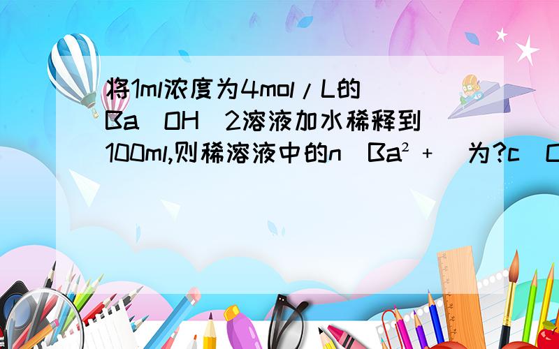 将1ml浓度为4mol/L的Ba(OH)2溶液加水稀释到100ml,则稀溶液中的n(Ba²﹢)为?c(OH﹢)为?要计算过程,