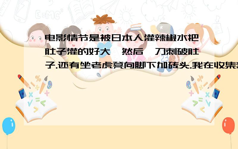 电影情节是被日本人灌辣椒水把肚子灌的好大,然后一刀刺破肚子.还有坐老虎凳向脚下加砖头.我在收集素材请帮帮我找找这个电影 不要发没用的 真的