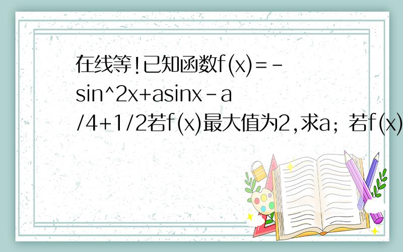 在线等!已知函数f(x)=-sin^2x+asinx-a/4+1/2若f(x)最大值为2,求a；若f(x)最小值为2,求a.过程!谢谢~