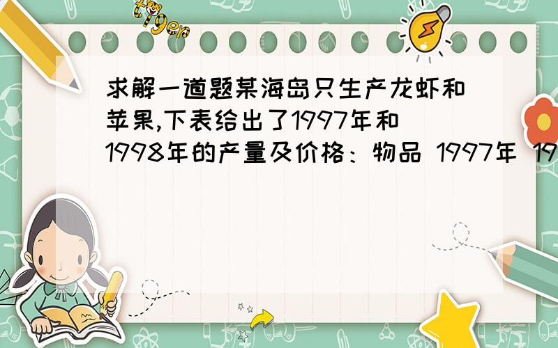 求解一道题某海岛只生产龙虾和苹果,下表给出了1997年和1998年的产量及价格：物品 1997年 1998年 数量 价格 数量 价格龙虾 1000千克 20元/千克 1100千克 25元/千克苹果 500千克 10元/千克 525千克 12