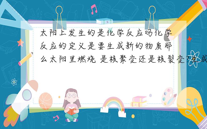 太阳上发生的是化学反应吗化学反应的定义是要生成新的物质那么太阳里燃烧 是核聚变还是核裂变?生成了什么物质