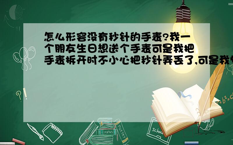 怎么形容没有秒针的手表?我一个朋友生日想送个手表可是我把手表拆开时不小心把秒针弄丢了,可是我觉得没秒针的手表更好,可是却形容不出.有哪位高手帮我形容一下,有文采点的.