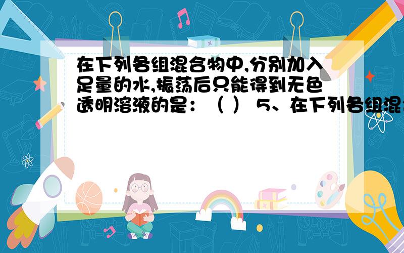 在下列各组混合物中,分别加入足量的水,振荡后只能得到无色透明溶液的是：（ ） 5、在下列各组混合物中,分别加入足量的水,振荡后只能得到无色透明溶液的是：（ ）A、KCl、NaNO3、CuSO4 B、B