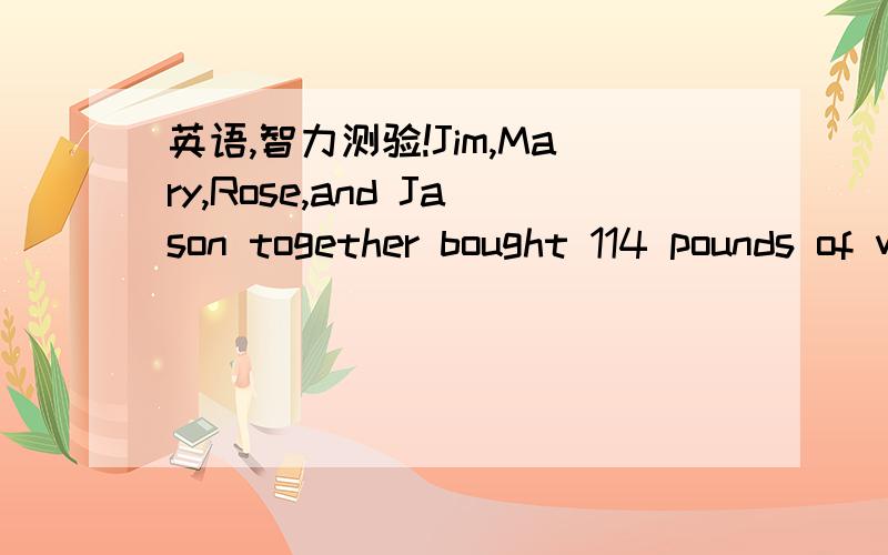 英语,智力测验!Jim,Mary,Rose,and Jason together bought 114 pounds of watermelons, Jim received 12 pounds more than Mary,26 more than Rose, and 32 more than Jason. how many pounds of watermelons did Jim receive.