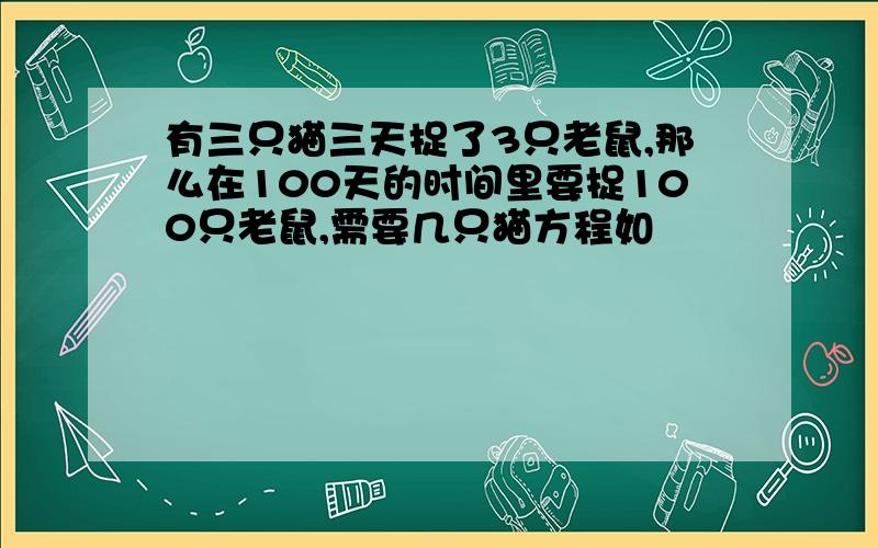 有三只猫三天捉了3只老鼠,那么在100天的时间里要捉100只老鼠,需要几只猫方程如