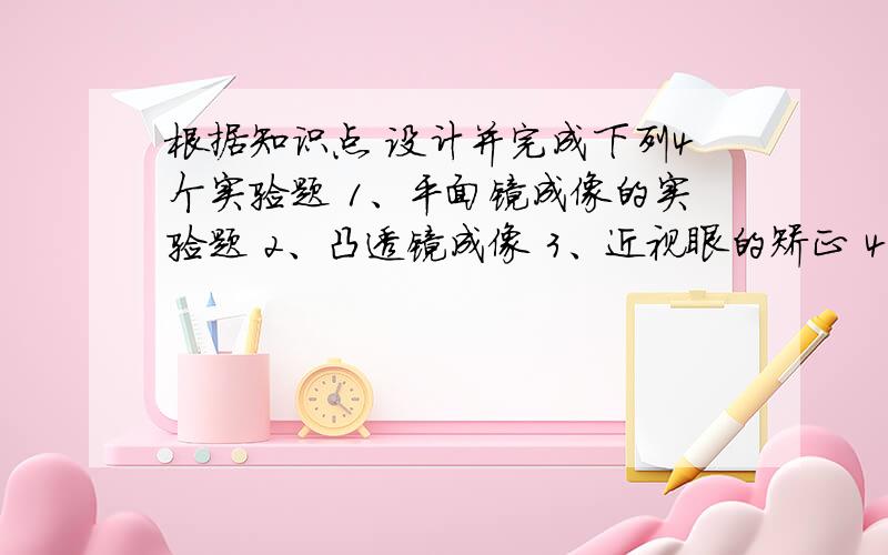 根据知识点 设计并完成下列4个实验题 1、平面镜成像的实验题 2、凸透镜成像 3、近视眼的矫正 4、沸腾实验