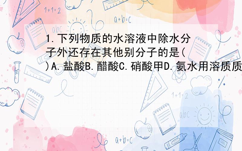 1.下列物质的水溶液中除水分子外还存在其他别分子的是( )A.盐酸B.醋酸C.硝酸甲D.氨水用溶质质量分数为百粉之十的盐酸作导电性实验,然后同入氨气,随着氨气的同入,电流记的读数( ).其原因