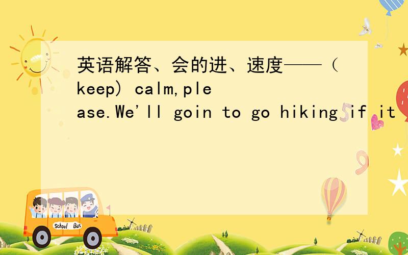 英语解答、会的进、速度——（keep) calm,please.We'll goin to go hiking if it is__(sun) tomorrow.We must study mathsa__(hard) at school.Iack doesn't live here now.He__(move) to London last year.Mr Mott is a good__(science).He invented a l