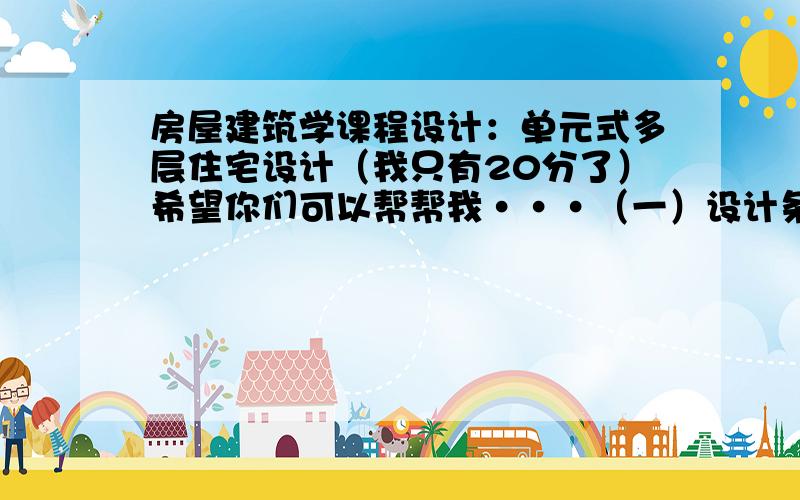 房屋建筑学课程设计：单元式多层住宅设计（我只有20分了）希望你们可以帮帮我···（一）设计条件1、本设计为城市型住宅,位于城市居住小区.具体地点由各地自定.2、面积指标：平均每套