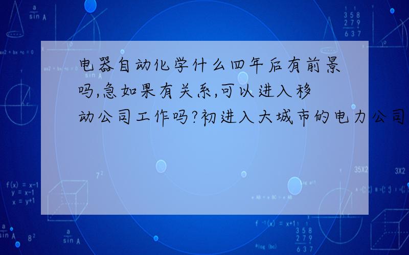 电器自动化学什么四年后有前景吗,急如果有关系,可以进入移动公司工作吗?初进入大城市的电力公司工资一般有多少?最高可达到几多.望各我位多给意见》