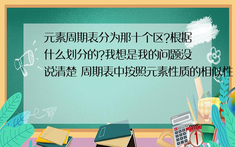 元素周期表分为那十个区?根据什么划分的?我想是我的问题没说清楚 周期表中按照元素性质的相似性 又重新分为十个区 在高一课本上有 所以我想知道的是这个 不好意思