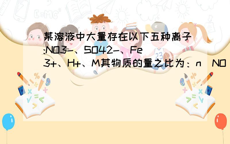 某溶液中大量存在以下五种离子:NO3-、SO42-、Fe3+、H+、M其物质的量之比为：n（NO ）：n（SO2 4）：n（Fe3+）：n（H ）：n（M）＝2∶3∶1∶3∶1,则M可能是 A,AI3+ ,B Mg2+ C,Cl- D.Ba2+我想知道为什么M是正