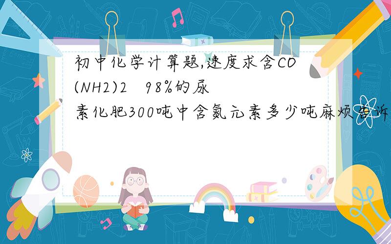 初中化学计算题,速度求含CO(NH2)2   98%的尿素化肥300吨中含氮元素多少吨麻烦告诉计算过程