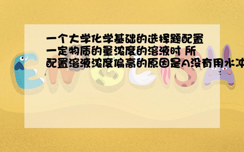 一个大学化学基础的选择题配置一定物质的量浓度的溶液时 所配置溶液浓度偏高的原因是A没有用水冲洗烧杯2~3次B溶液配好摇匀后 发现页面低于刻度线 又加水与刻度线相切C定容时俯视液面