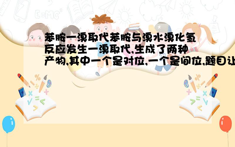 苯胺一溴取代苯胺与溴水溴化氢反应发生一溴取代,生成了两种产物,其中一个是对位,一个是间位,题目让你解释为什么会产生间位的溴取代