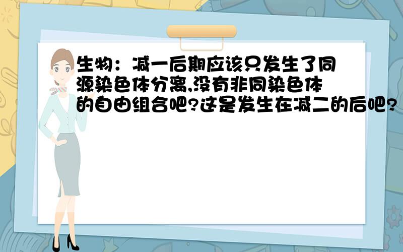 生物：减一后期应该只发生了同源染色体分离,没有非同染色体的自由组合吧?这是发生在减二的后吧?