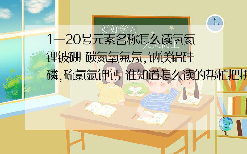 1—20号元素名称怎么读氢氦锂铍硼 碳氮氧氟氖,钠镁铝硅磷,硫氯氩钾钙 谁知道怎么读的帮忙把拼音标下XX