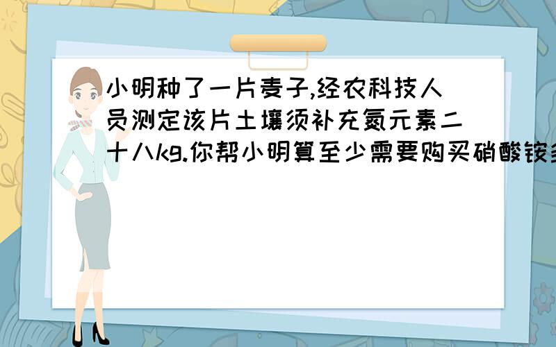 小明种了一片麦子,经农科技人员测定该片土壤须补充氮元素二十八kg.你帮小明算至少需要购买硝酸铵多少kg