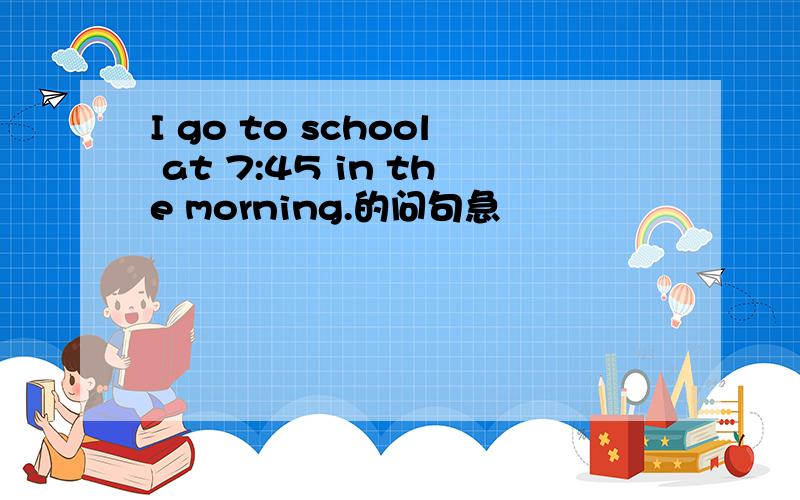 I go to school at 7:45 in the morning.的问句急