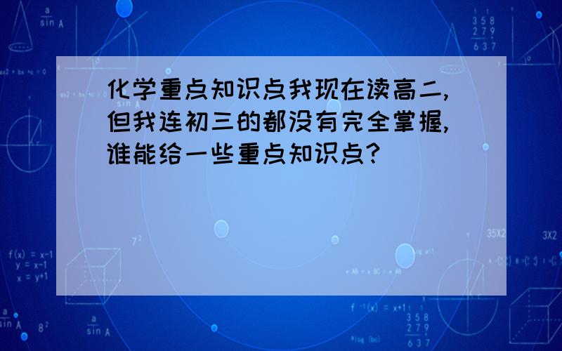 化学重点知识点我现在读高二,但我连初三的都没有完全掌握,谁能给一些重点知识点?