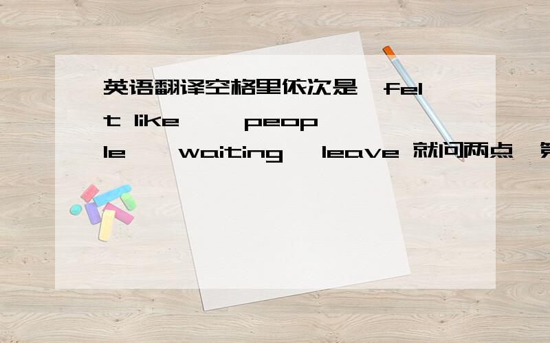 英语翻译空格里依次是,felt like ,  people,  waiting, leave 就问两点,第二行“what to do 开始到”it "结束 这句话 意思是不是：你要做什么,在什么时候做它                  第三行  he couldn't leave开