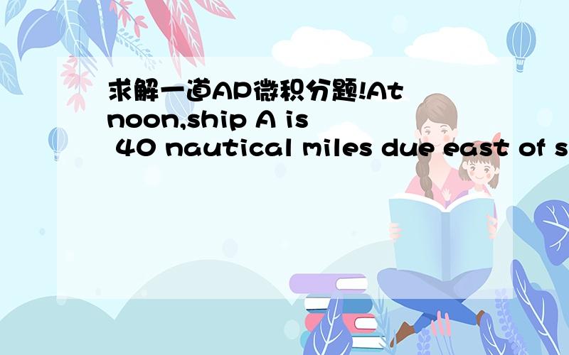 求解一道AP微积分题!At noon,ship A is 40 nautical miles due east of ship B.Ship A is sailing east at 25 knots and ship B is sailing north at 20 knots.How fast (in knots) is the distance between the ships changing at 4 PM?(Note:1 knot is a spee