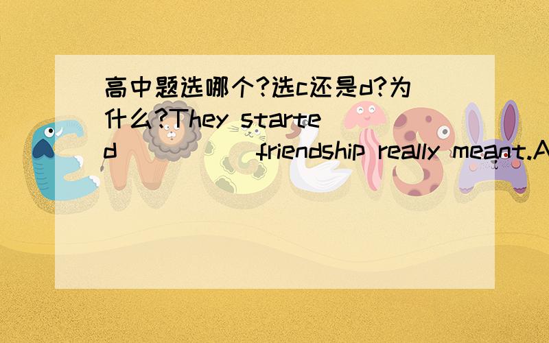 高中题选哪个?选c还是d?为什么?They started_____ friendship really meant.A. Understanding what. B. understanding which C. to understand what D. to understand