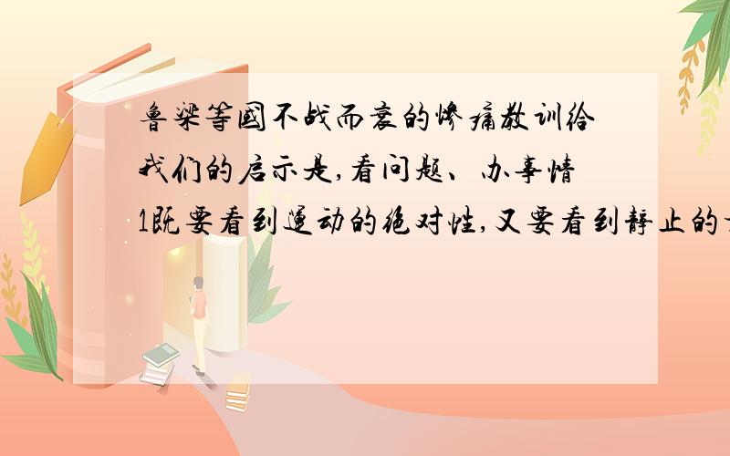 鲁梁等国不战而衰的惨痛教训给我们的启示是,看问题、办事情1既要看到运动的绝对性,又要看到静止的相对性2既要重视两边,摇摇促成质变3既要认识矛盾的同一性,又要把握矛盾的斗争性4既