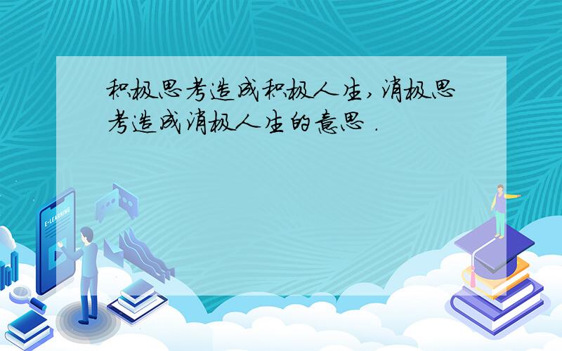 积极思考造成积极人生,消极思考造成消极人生的意思 .