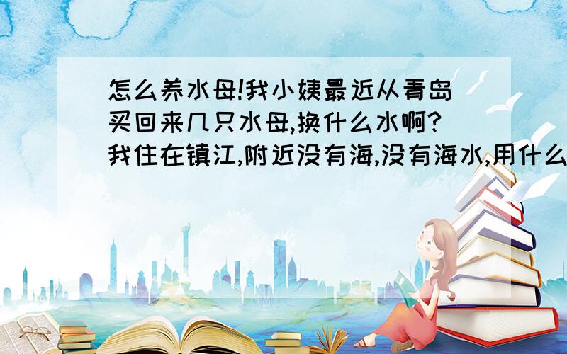 怎么养水母!我小姨最近从青岛买回来几只水母,换什么水啊?我住在镇江,附近没有海,没有海水,用什么可以代替呢?或者怎么配呢?