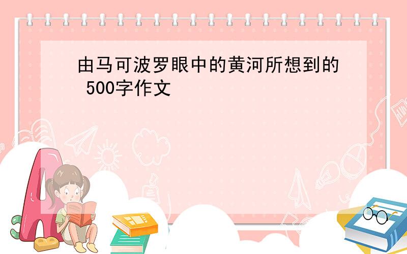 由马可波罗眼中的黄河所想到的 500字作文