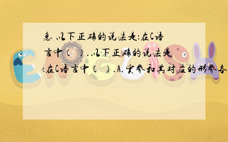 急 以下正确的说法是：在C语言中（ ）.以下正确的说法是：在C语言中（ ）.A.实参和其对应的形参各占用独立的存储单元B.实参和与其对应的形参共占用一个存储单元C.只有当实参和与其对应