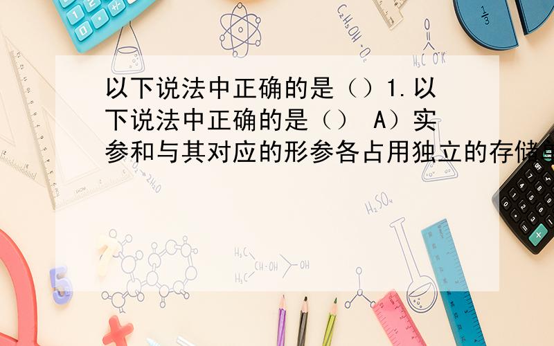 以下说法中正确的是（）1.以下说法中正确的是（） A）实参和与其对应的形参各占用独立的存储单元.B）实参和与其对应的形参共占用一个存储单元C）只有当实参和与其对应的形参同名时才