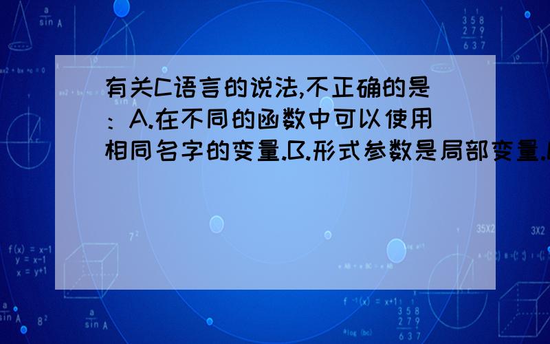 有关C语言的说法,不正确的是：A.在不同的函数中可以使用相同名字的变量.B.形式参数是局部变量.C.在函数内定义的变量只在本函数范围内有效.D.在函数内的复合语句中定义的变量在本函数范