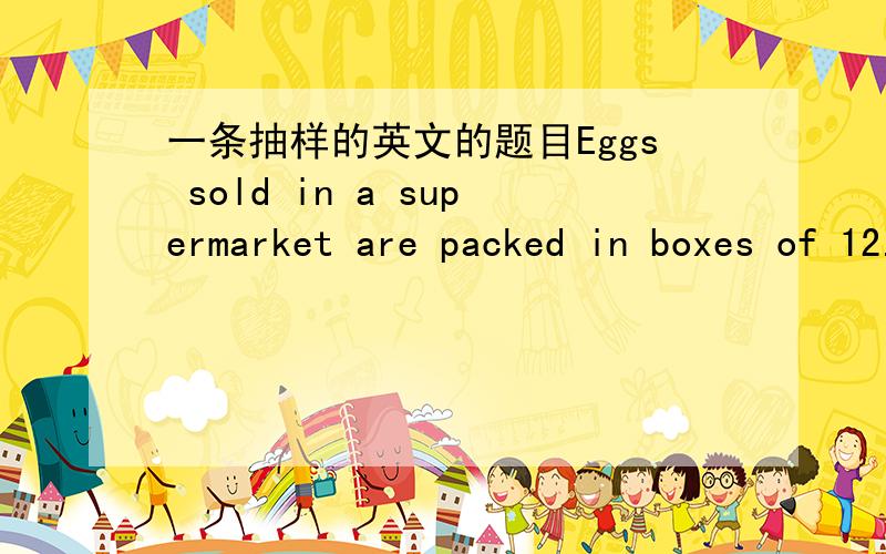 一条抽样的英文的题目Eggs sold in a supermarket are packed in boxes of 12.For each egg,the probability that it is cracked is 0.05,independently of all other eggs.A random sample of n boxes is selected and the variance of the sample mean numb