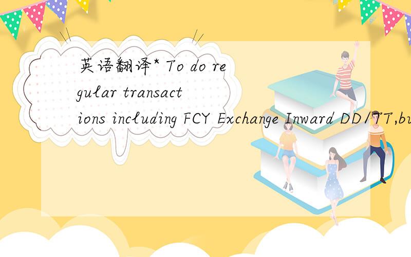 英语翻译* To do regular transactions including FCY Exchange Inward DD/TT,buying and selling T-cheque ITT arrangement cash advance,DPS operation;* To reimburse daily/miscellaneous expenses authorized/endorsed by Deputy Manager or Branch Manager;To