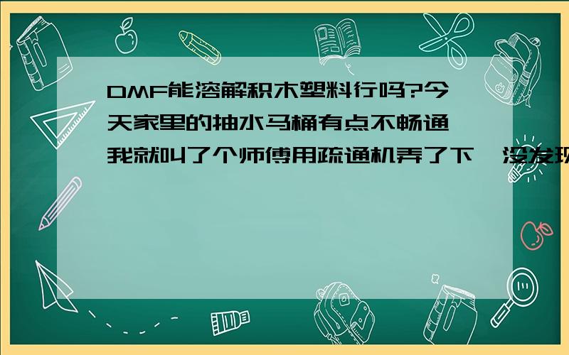 DMF能溶解积木塑料行吗?今天家里的抽水马桶有点不畅通,我就叫了个师傅用疏通机弄了下,没发现任何阻塞物,只听到疙瘩声音,师傅说里面有塑料的东西,要锹开弄,我没同意,我想用DMF来溶解这