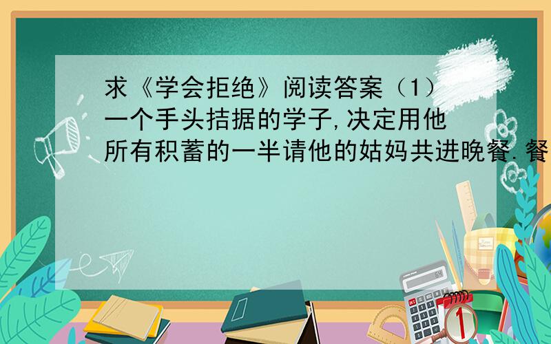 求《学会拒绝》阅读答案（1）一个手头拮据的学子,决定用他所有积蓄的一半请他的姑妈共进晚餐.餐桌上,姑妈不停地问他“再来份蛋糕好吗?”“再来份水果怎么样?”,他无法拒绝.直到花光