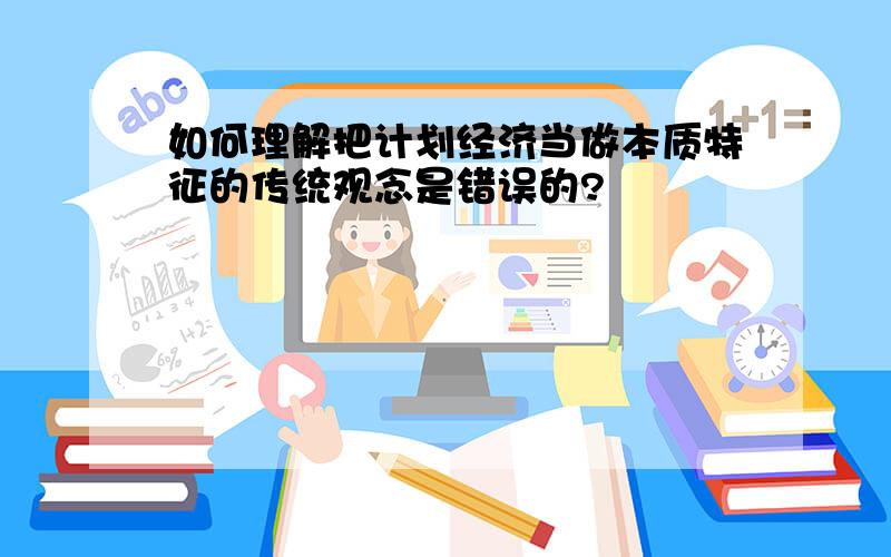 如何理解把计划经济当做本质特征的传统观念是错误的?