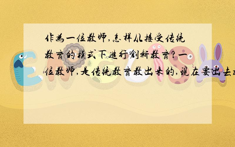 作为一位教师,怎样从接受传统教育的模式下进行创新教育?一位教师,是传统教育教出来的,现在要出去教书,总是很难创新在教学中,应如何改进?